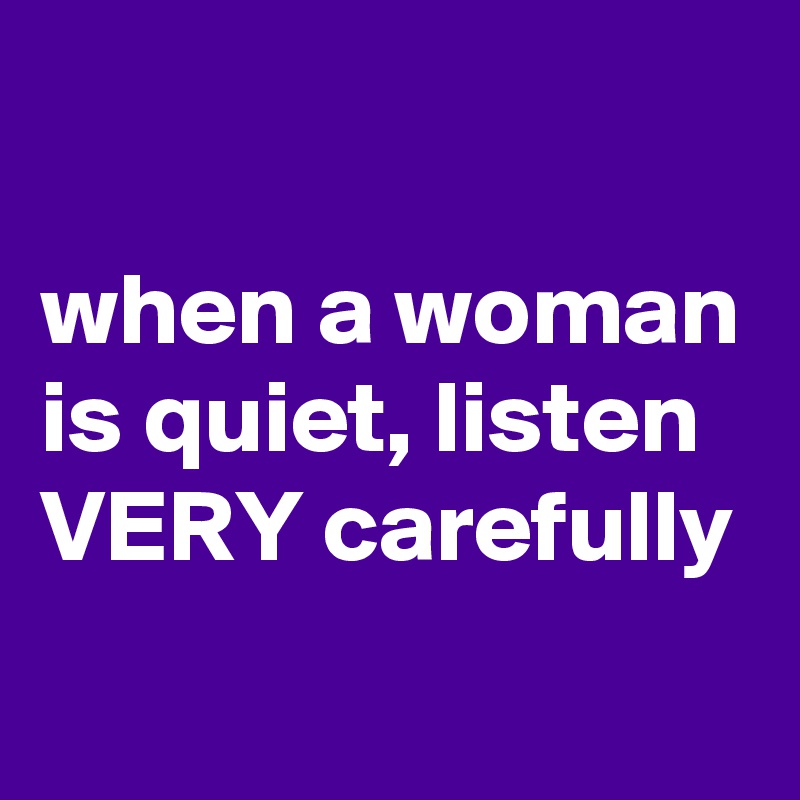 

when a woman is quiet, listen VERY carefully
