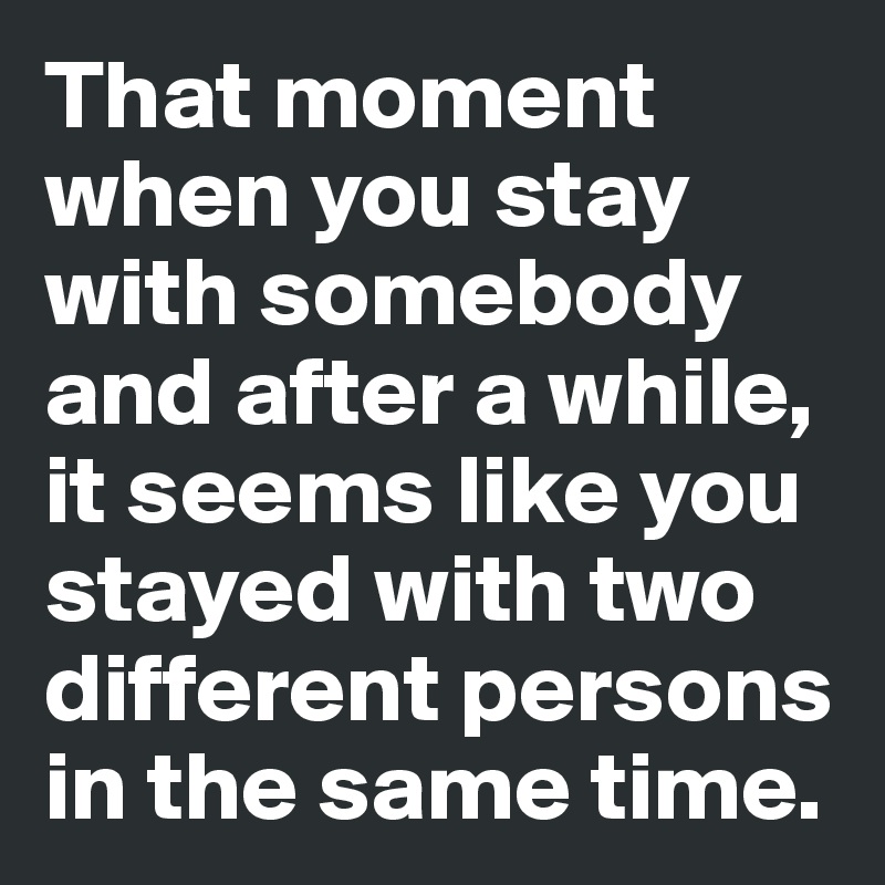 That moment when you stay with somebody and after a while, it seems like you stayed with two different persons in the same time.