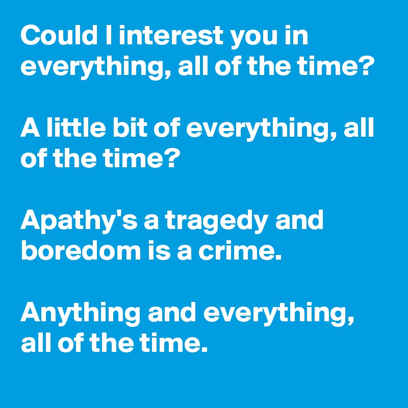 Could I interest you in everything, all of the time?

A little bit of everything, all of the time?

Apathy's a tragedy and boredom is a crime.

Anything and everything, all of the time.