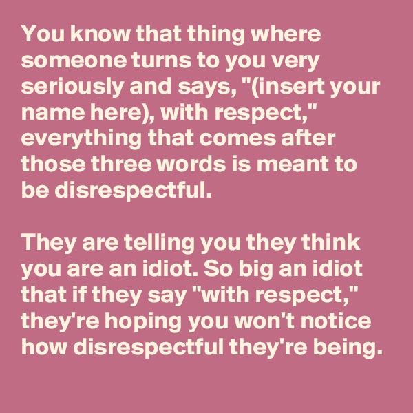 You know that thing where someone turns to you very seriously and says, "(insert your name here), with respect," everything that comes after those three words is meant to be disrespectful.

They are telling you they think you are an idiot. So big an idiot that if they say "with respect," they're hoping you won't notice how disrespectful they're being.
