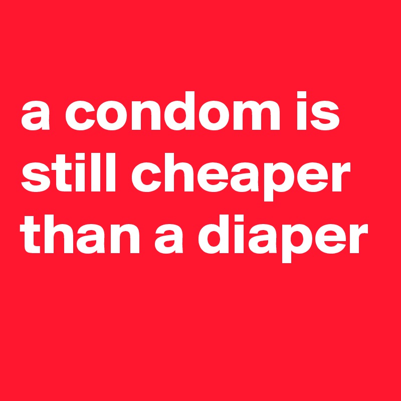 
a condom is still cheaper than a diaper
