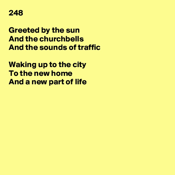 248

Greeted by the sun
And the churchbells
And the sounds of traffic

Waking up to the city
To the new home
And a new part of life








