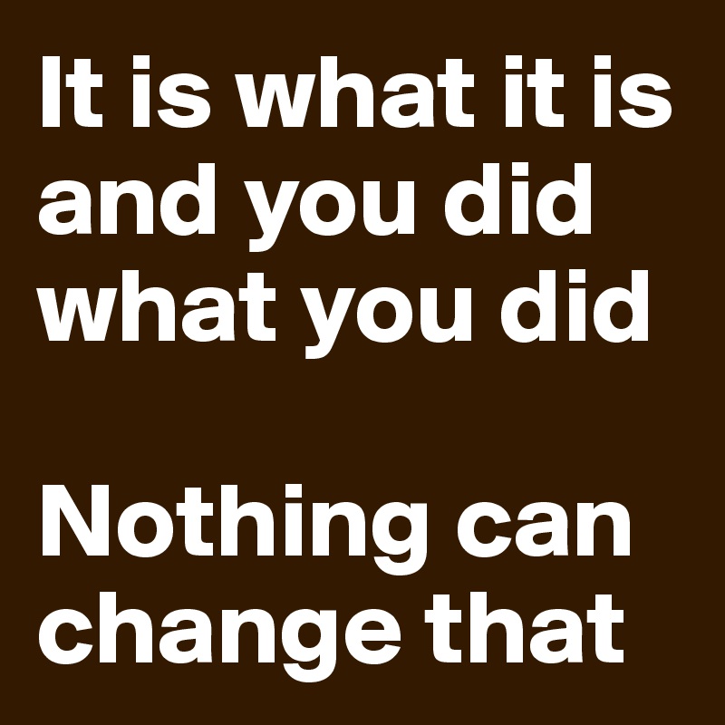 It is what it is and you did what you did

Nothing can change that