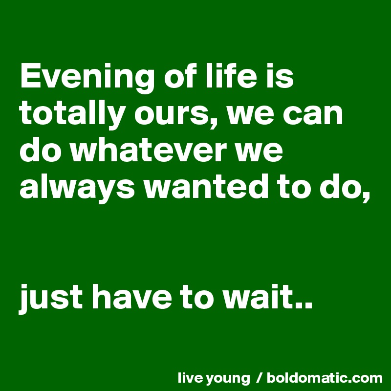 
Evening of life is totally ours, we can do whatever we always wanted to do,   


just have to wait..
