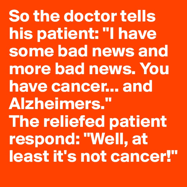 So the doctor tells his patient: "I have some bad news and more bad news. You have cancer... and Alzheimers."
The reliefed patient respond: "Well, at least it's not cancer!"