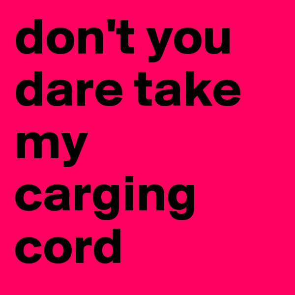 don't you dare take my carging cord 
