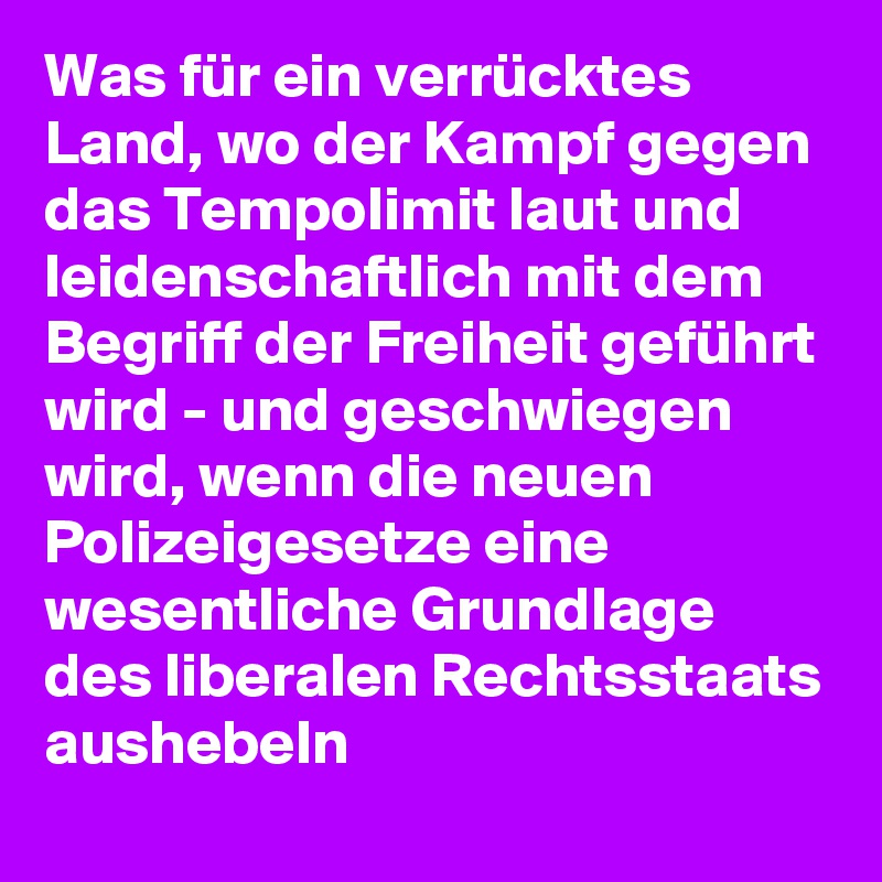 Was für ein verrücktes Land, wo der Kampf gegen das Tempolimit laut und leidenschaftlich mit dem Begriff der Freiheit geführt wird - und geschwiegen wird, wenn die neuen Polizeigesetze eine wesentliche Grundlage des liberalen Rechtsstaats aushebeln