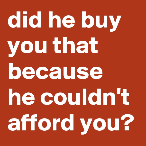 did he buy you that because he couldn't afford you?