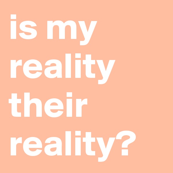 is my reality their reality?