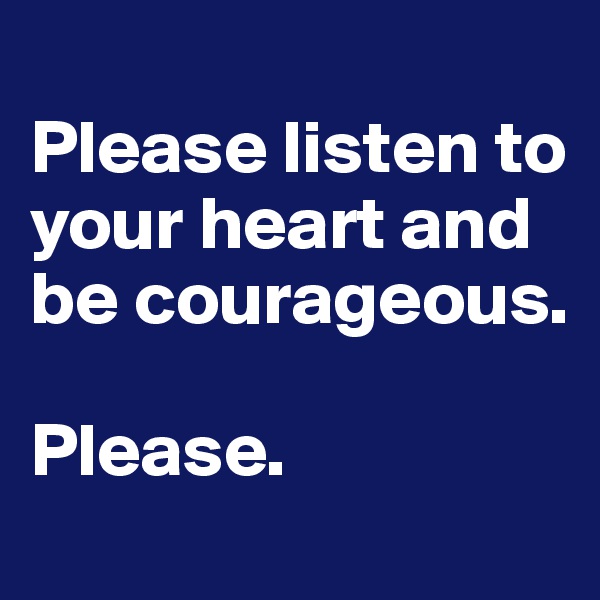 
Please listen to your heart and be courageous.

Please.
