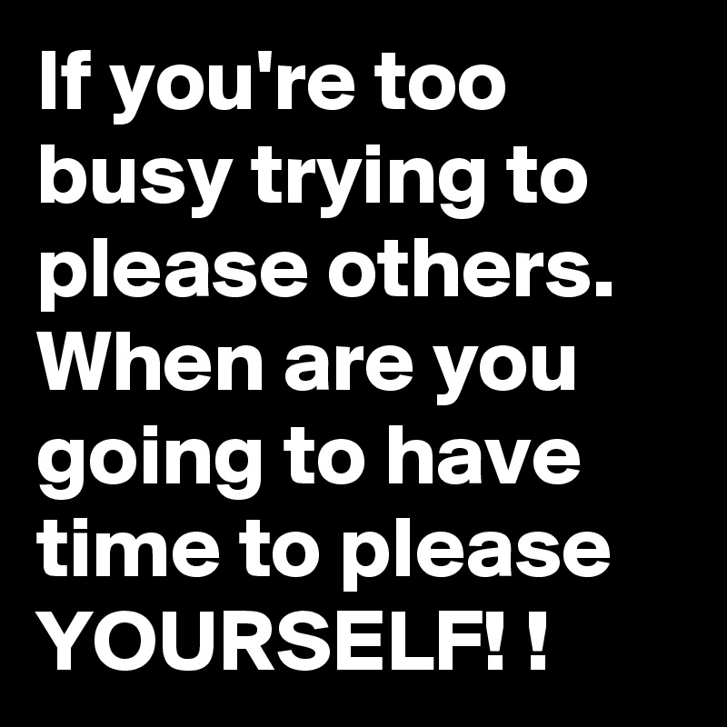 If you're too busy trying to please others. 
When are you going to have time to please YOURSELF! !