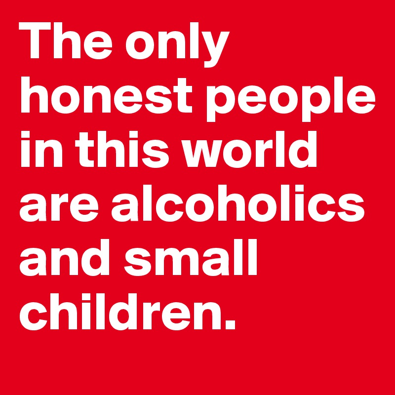 The only honest people in this world are alcoholics and small children.