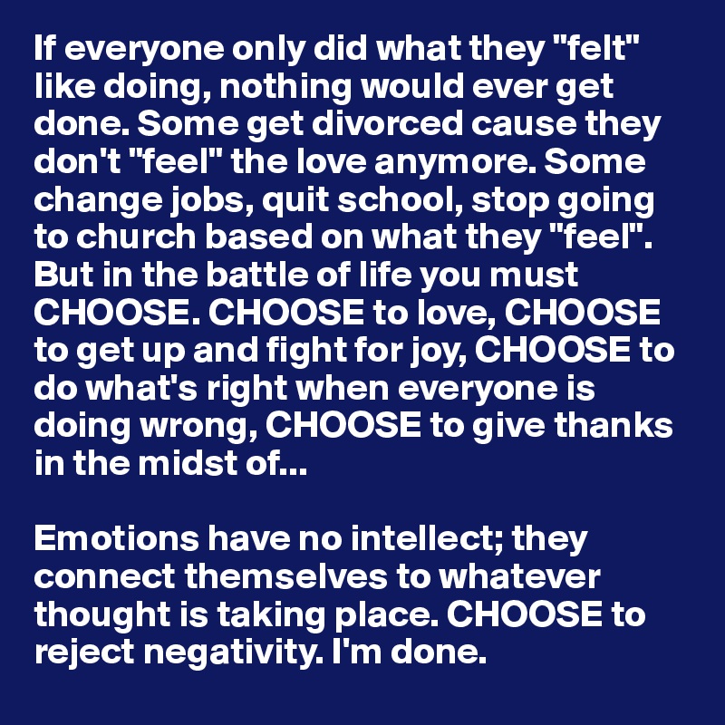 If everyone only did what they "felt" like doing, nothing would ever get done. Some get divorced cause they don't "feel" the love anymore. Some change jobs, quit school, stop going to church based on what they "feel". But in the battle of life you must CHOOSE. CHOOSE to love, CHOOSE to get up and fight for joy, CHOOSE to do what's right when everyone is doing wrong, CHOOSE to give thanks in the midst of...

Emotions have no intellect; they connect themselves to whatever thought is taking place. CHOOSE to reject negativity. I'm done.