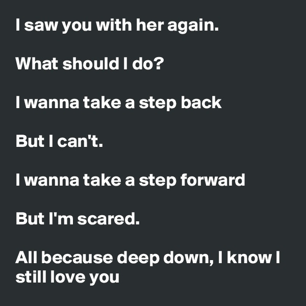 I saw you with her again.

What should I do?

I wanna take a step back

But I can't.

I wanna take a step forward

But I'm scared.

All because deep down, I know I still love you