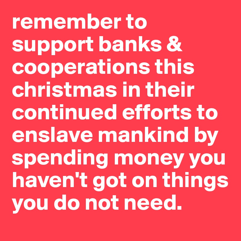remember to support banks & cooperations this christmas in their continued efforts to enslave mankind by spending money you haven't got on things you do not need. 