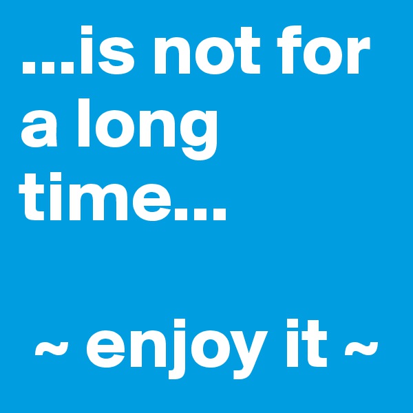 ...is not for a long time...

 ~ enjoy it ~
