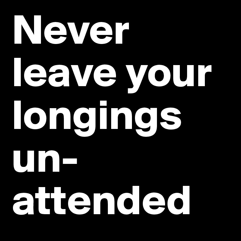 Never leave your longings un-attended