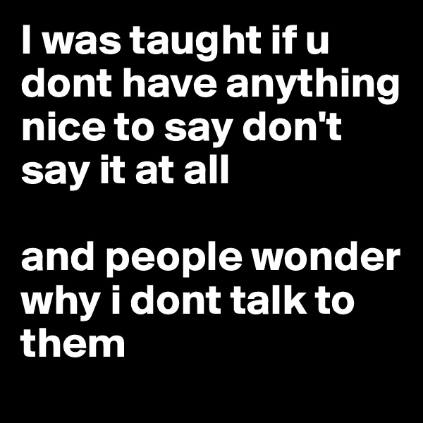 I was taught if u dont have anything nice to say don't say it at all 

and people wonder why i dont talk to them