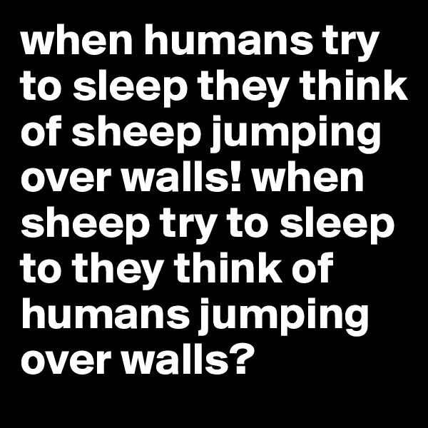when humans try to sleep they think of sheep jumping over walls! when sheep try to sleep to they think of humans jumping over walls?