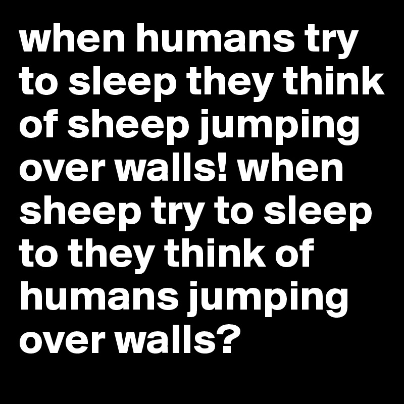 when humans try to sleep they think of sheep jumping over walls! when sheep try to sleep to they think of humans jumping over walls?