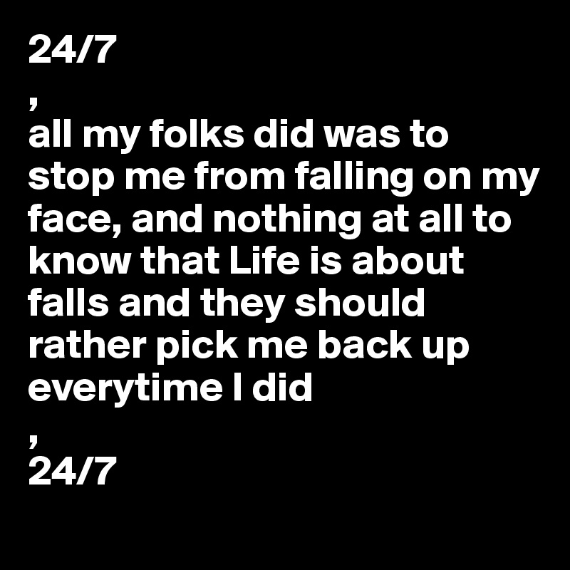 24/7 
,
all my folks did was to stop me from falling on my face, and nothing at all to know that Life is about falls and they should rather pick me back up everytime I did
,
24/7 
