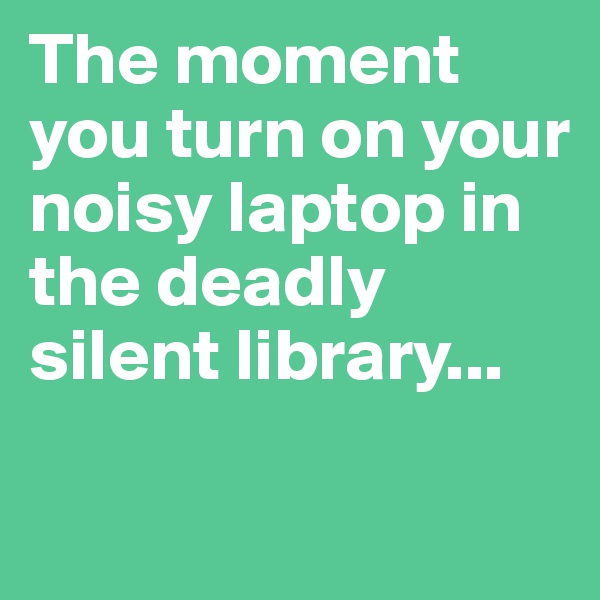 The moment you turn on your noisy laptop in the deadly silent library...

