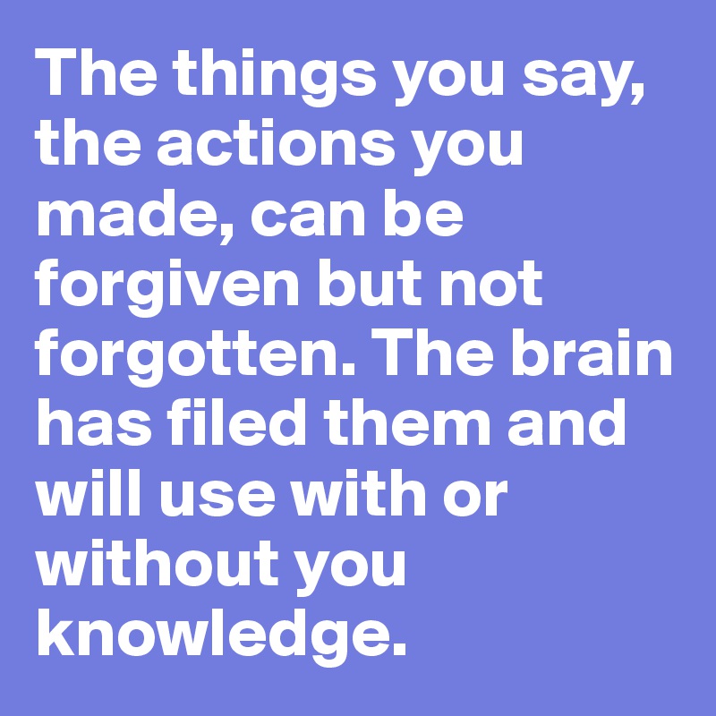 The things you say, the actions you made, can be forgiven but not forgotten. The brain has filed them and will use with or without you knowledge.