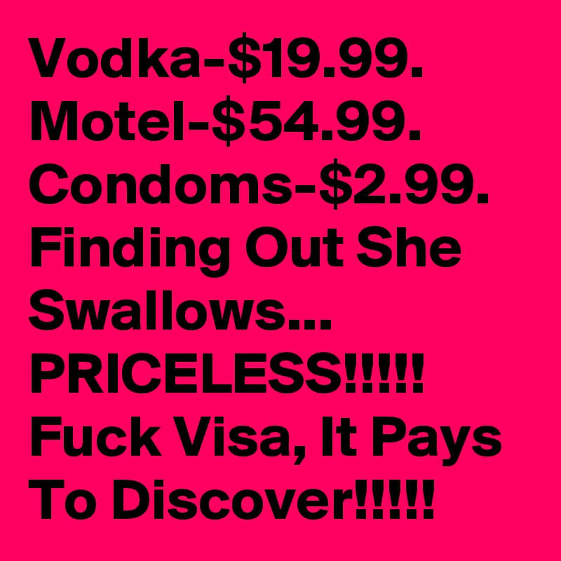 Vodka-$19.99. Motel-$54.99. Condoms-$2.99. Finding Out She Swallows... PRICELESS!!!!! Fuck Visa, It Pays To Discover!!!!!