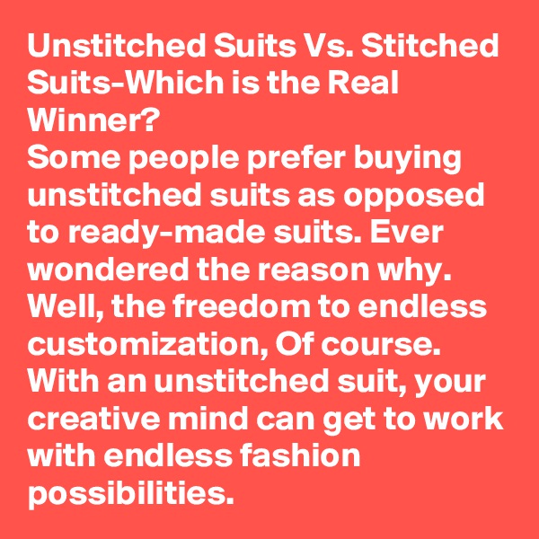 Unstitched Suits Vs. Stitched Suits-Which is the Real Winner?
Some people prefer buying unstitched suits as opposed to ready-made suits. Ever wondered the reason why. Well, the freedom to endless customization, Of course. With an unstitched suit, your creative mind can get to work with endless fashion possibilities.