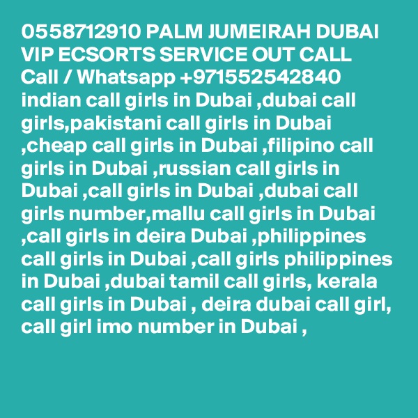 0558712910 PALM JUMEIRAH DUBAI VIP ECSORTS SERVICE OUT CALL Call / Whatsapp +971552542840
indian call girls in Dubai ,dubai call girls,pakistani call girls in Dubai ,cheap call girls in Dubai ,filipino call girls in Dubai ,russian call girls in Dubai ,call girls in Dubai ,dubai call girls number,mallu call girls in Dubai ,call girls in deira Dubai ,philippines call girls in Dubai ,call girls philippines in Dubai ,dubai tamil call girls, kerala call girls in Dubai , deira dubai call girl, call girl imo number in Dubai , 