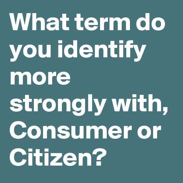 What term do you identify more strongly with, Consumer or Citizen?