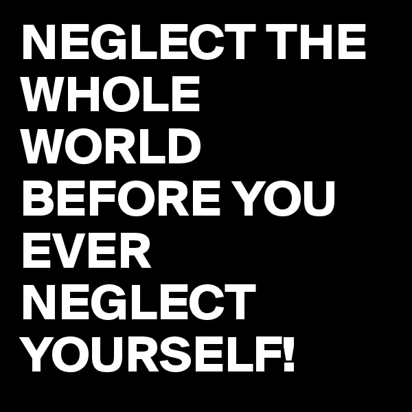 NEGLECT THE WHOLE WORLD BEFORE YOU EVER NEGLECT YOURSELF!