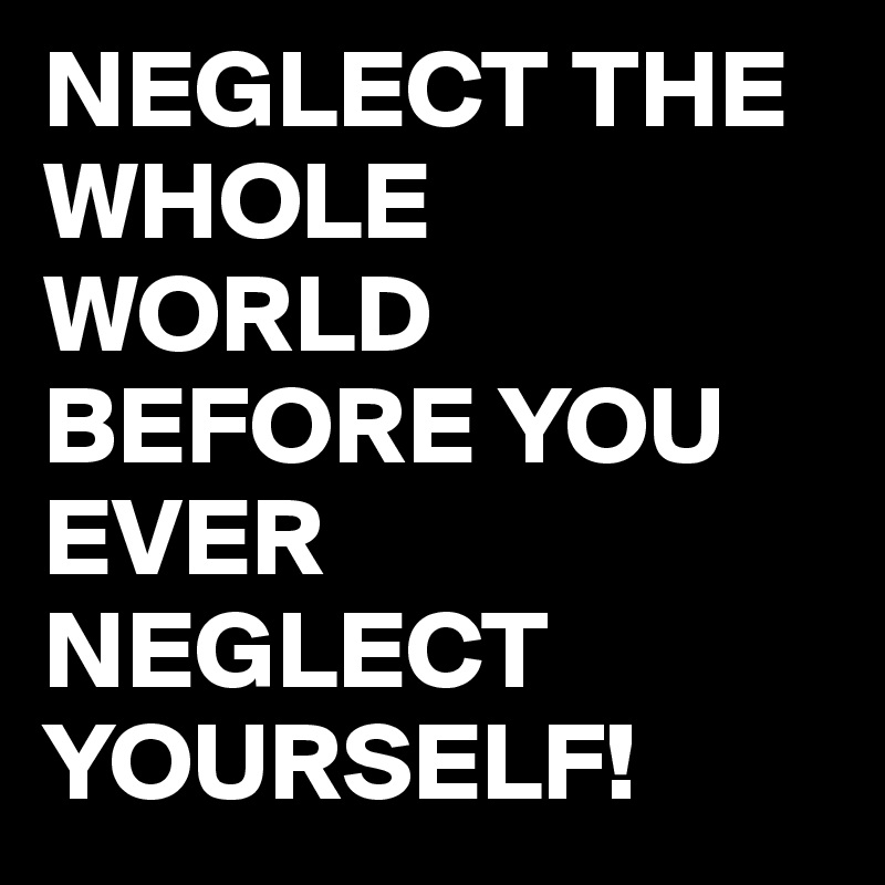 NEGLECT THE WHOLE WORLD BEFORE YOU EVER NEGLECT YOURSELF!