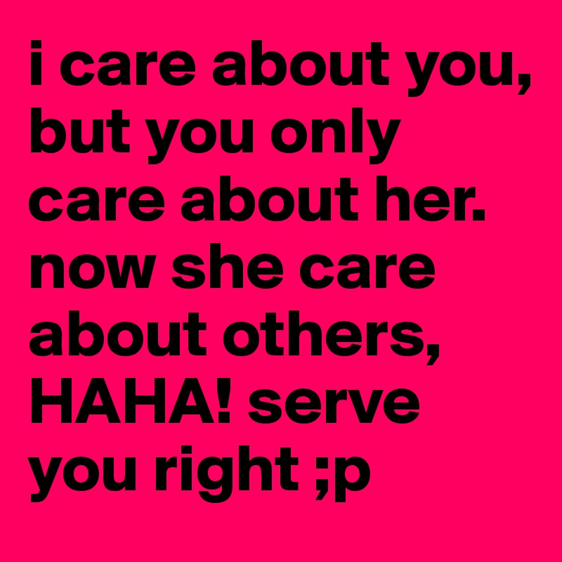 i care about you, but you only care about her. now she care about others, HAHA! serve you right ;p