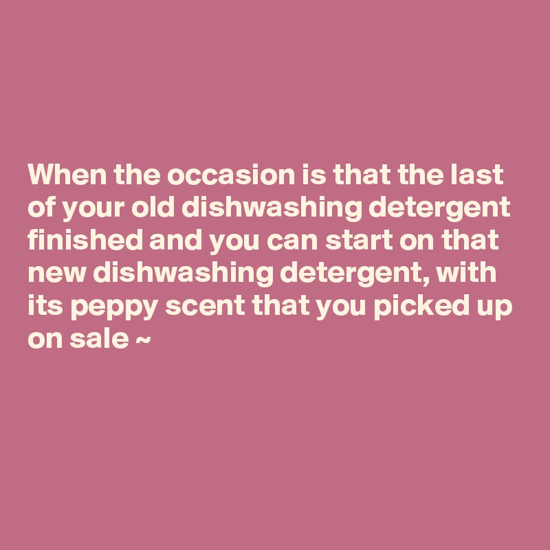



When the occasion is that the last 
of your old dishwashing detergent finished and you can start on that new dishwashing detergent, with 
its peppy scent that you picked up on sale ~ 



