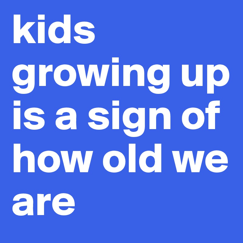 kids growing up is a sign of how old we are