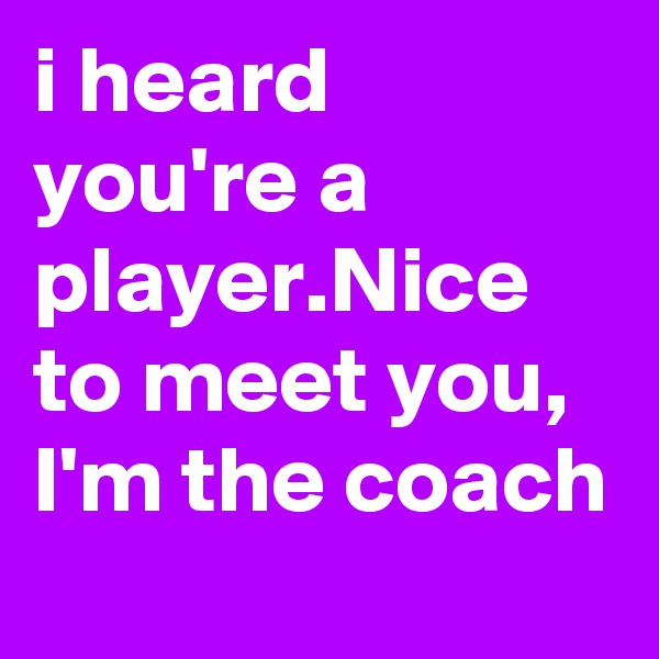 i heard you're a player.Nice to meet you, I'm the coach