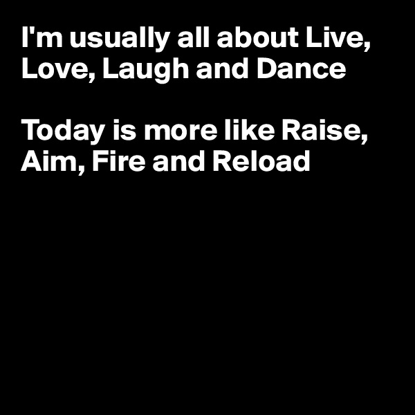 I'm usually all about Live, Love, Laugh and Dance

Today is more like Raise, Aim, Fire and Reload






