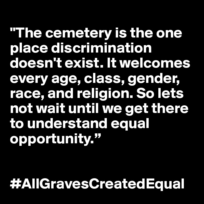 
"The cemetery is the one place discrimination doesn't exist. It welcomes every age, class, gender, race, and religion. So lets not wait until we get there to understand equal opportunity.” 


#AllGravesCreatedEqual 