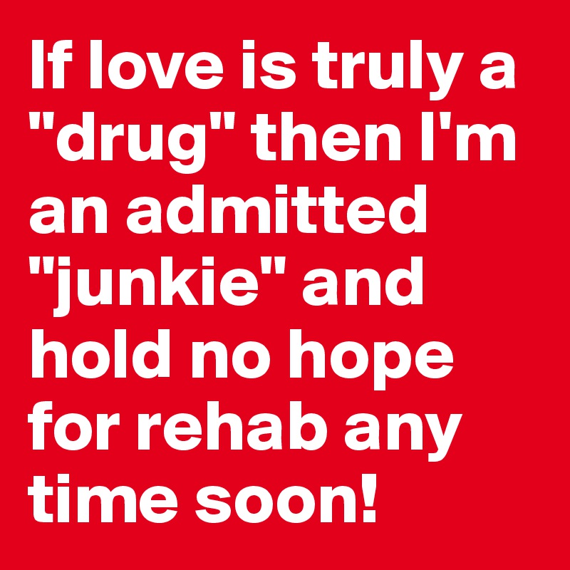 If love is truly a "drug" then I'm an admitted "junkie" and hold no hope for rehab any time soon!