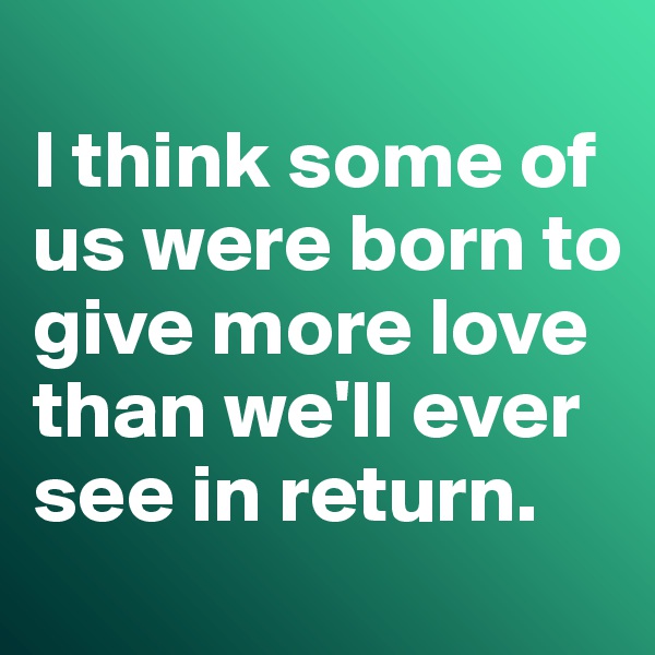 
I think some of us were born to give more love than we'll ever see in return. 