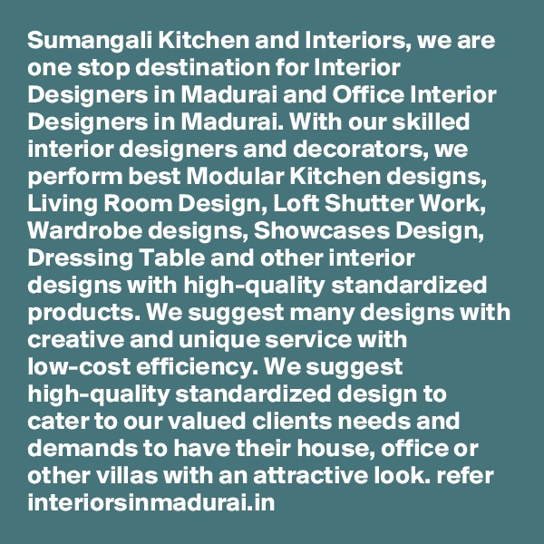 Sumangali Kitchen and Interiors, we are one stop destination for Interior Designers in Madurai and Office Interior Designers in Madurai. With our skilled interior designers and decorators, we perform best Modular Kitchen designs, Living Room Design, Loft Shutter Work, Wardrobe designs, Showcases Design, Dressing Table and other interior designs with high-quality standardized products. We suggest many designs with creative and unique service with low-cost efficiency. We suggest high-quality standardized design to cater to our valued clients needs and demands to have their house, office or other villas with an attractive look. refer interiorsinmadurai.in