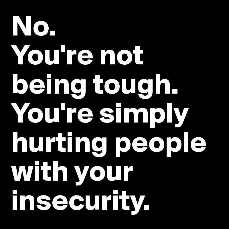 No.
You're not being tough. You're simply hurting people with your insecurity.