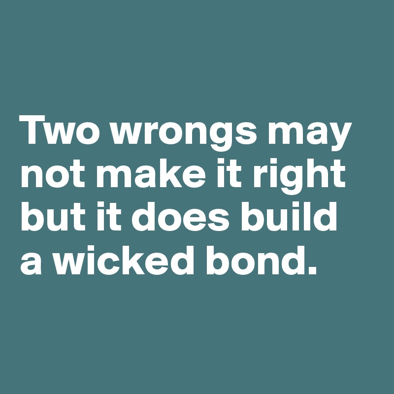 

Two wrongs may not make it right but it does build 
a wicked bond.


