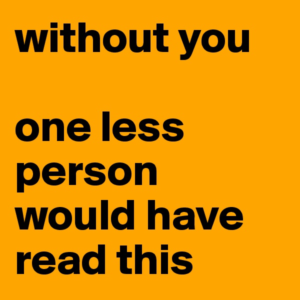 without you

one less person would have read this