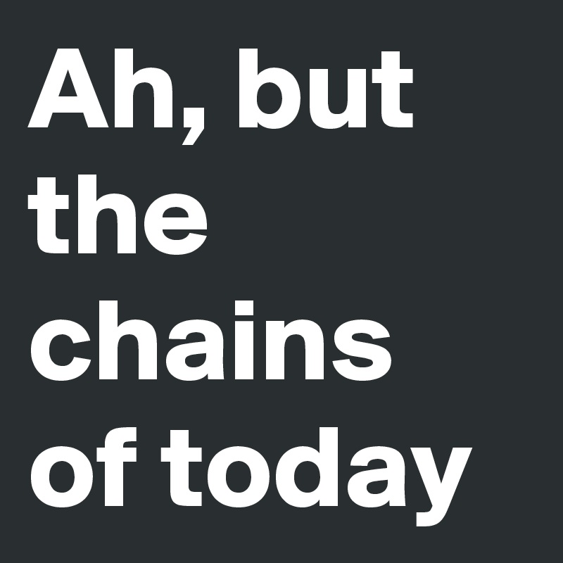 Ah, but the chains of today