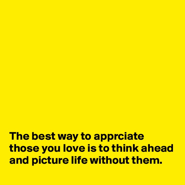 









The best way to apprciate those you love is to think ahead and picture life without them.
