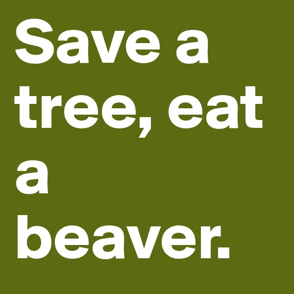 Save a tree, eat a beaver. 