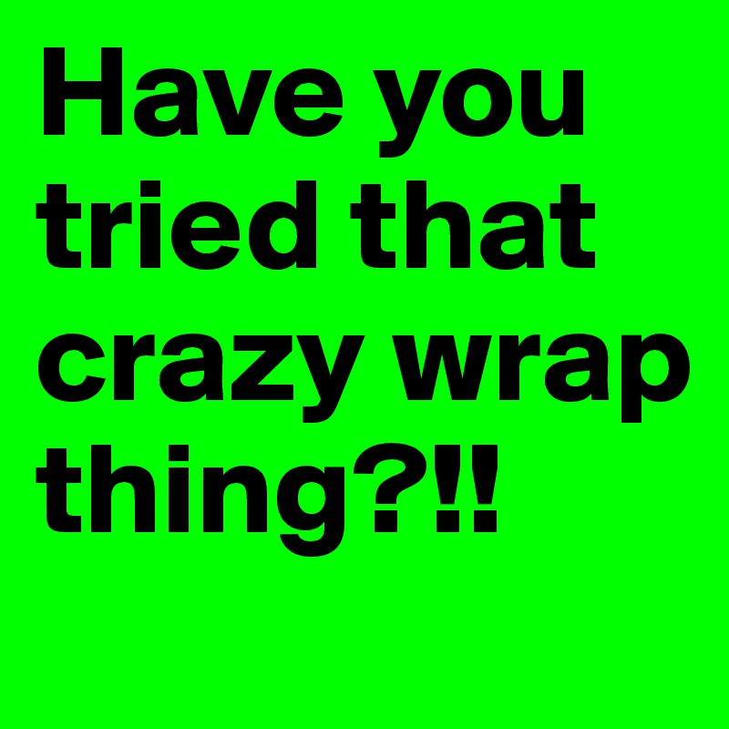 Have you tried that crazy wrap thing?!!