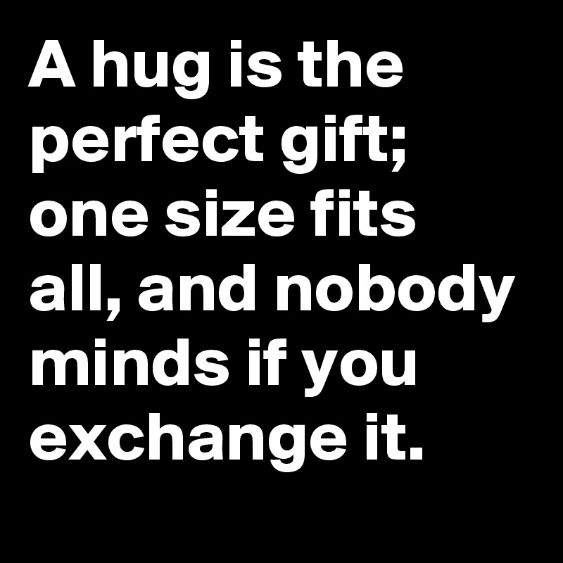 A hug is the perfect gift; one size fits all, and nobody minds if you exchange it.